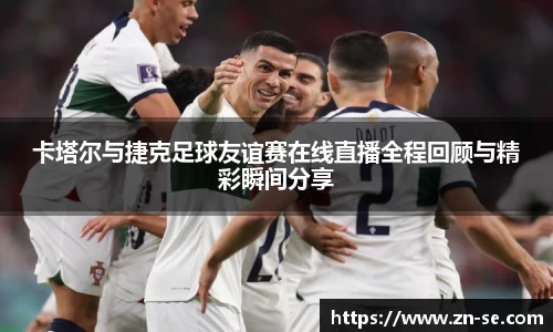 卡塔尔与捷克足球友谊赛在线直播全程回顾与精彩瞬间分享